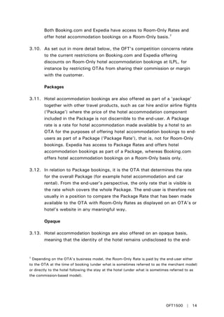 Both Booking.com and Expedia have access to Room-Only Rates and
offer hotel accommodation bookings on a Room-Only basis.7
3.10. As set out in more detail below, the OFT’s competition concerns relate
to the current restrictions on Booking.com and Expedia offering
discounts on Room-Only hotel accommodation bookings at ILPL, for
instance by restricting OTAs from sharing their commission or margin
with the customer.
Packages
3.11. Hotel accommodation bookings are also offered as part of a ‘package’
together with other travel products, such as car hire and/or airline flights
(‘Package’) where the price of the hotel accommodation component
included in the Package is not discernible to the end-user. A Package
rate is a rate for hotel accommodation made available by a hotel to an
OTA for the purposes of offering hotel accommodation bookings to end-
users as part of a Package (‘Package Rate’), that is, not for Room-Only
bookings. Expedia has access to Package Rates and offers hotel
accommodation bookings as part of a Package, whereas Booking.com
offers hotel accommodation bookings on a Room-Only basis only.
3.12. In relation to Package bookings, it is the OTA that determines the rate
for the overall Package (for example hotel accommodation and car
rental). From the end-user’s perspective, the only rate that is visible is
the rate which covers the whole Package. The end-user is therefore not
usually in a position to compare the Package Rate that has been made
available to the OTA with Room-Only Rates as displayed on an OTA’s or
hotel’s website in any meaningful way.
Opaque
3.13. Hotel accommodation bookings are also offered on an opaque basis,
meaning that the identity of the hotel remains undisclosed to the end-
7
Depending on the OTA’s business model, the Room-Only Rate is paid by the end-user either
to the OTA at the time of booking (under what is sometimes referred to as the merchant model)
or directly to the hotel following the stay at the hotel (under what is sometimes referred to as
the commission-based model).
OFT1500 | 14
 