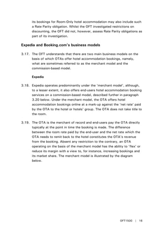 its bookings for Room-Only hotel accommodation may also include such
a Rate Parity obligation. Whilst the OFT investigated restrictions on
discounting, the OFT did not, however, assess Rate Parity obligations as
part of its investigation.
Expedia and Booking.com’s business models
3.17. The OFT understands that there are two main business models on the
basis of which OTAs offer hotel accommodation bookings, namely,
what are sometimes referred to as the merchant model and the
commission-based model.
Expedia
3.18. Expedia operates predominantly under the ‘merchant model’, although,
to a lesser extent, it also offers end-users hotel accommodation booking
services on a commission-based model, described further in paragraph
3.20 below. Under the merchant model, the OTA offers hotel
accommodation bookings online at a mark-up against the ‘net rate’ paid
by the OTA to the hotel or hotels’ group. The OTA does not take title to
the room.
3.19. The OTA is the merchant of record and end-users pay the OTA directly
typically at the point in time the booking is made. The difference
between the room rate paid by the end-user and the net rate which the
OTA needs to remit back to the hotel constitutes the OTA’s revenue
from the booking. Absent any restriction to the contrary, an OTA
operating on the basis of the merchant model has the ability to ‘flex’ or
reduce its margin with a view to, for instance, increasing bookings and
its market share. The merchant model is illustrated by the diagram
below.
OFT1500 | 16
 