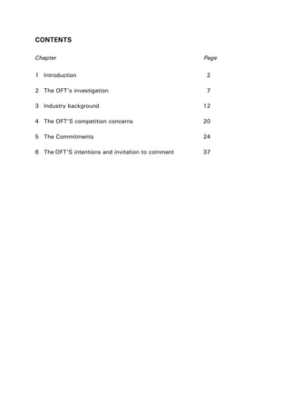 CONTENTS
Chapter Page
1 Introduction 2
2 The OFT’s investigation 7
3 Industry background 12
4 The OFT’S competition concerns 20
5 The Commitments 24
6 The OFT’S intentions and invitation to comment 37
 