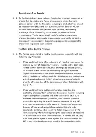Commitments from Expedia
5.14. To facilitate industry-wide roll-out, Expedia has proposed to commit to
ensure that its existing and future arrangements with other hotel
partners comply with the Principles, including to omit, clarify or amend
as necessary any provisions that currently prevent other OTAs, for
instance new entrants, and/or other hotel partners, from taking
advantage of the discounting opportunities provided for by the
commitments. To the extent that Expedia’s ability to make such
changes to existing commercial arrangements requires the consent of
the respective counterparty, Expedia has proposed to use reasonable
endeavours to procure such consent.
The Hotel Online Booking Principles
5.15. The Parties have offered to modify their behaviour to comply with the
following key Principles:
• OTAs would be free to offer reductions off headline room rates, for
example by way of discounts, vouchers, rewards and/or cash back,
funded by their commission revenue or margin to ‘closed groups’,
for instance in the context of membership or loyalty schemes.
Eligibility for such discounts would be dependent on the end-user
making the booking having joined the closed group and having made
a single previous booking (which is/has become non-refundable)
after the effective date of the commitments of any hotel room with
that OTA.
• OTAs would be free to publicise information regarding the
availability of discounts in a clear and transparent manner, including
to price comparison websites and meta-search sites (that is, to
members and non-members); however, OTAs cannot publicise
information regarding the specific level of discounts for any IHG
hotel room to non-members (for example, the amount/percentage
discount offered which would allow a discounted rate to be
calculated). Similarly, other (non-IHG) hotels may prevent OTAs
from publicising information regarding the specific level of discounts
for a particular hotel room to non-members. If an OTA and IHG/any
other hotel partner agree or have agreed to a contractual right for
IHG or any other hotel partner to match a Reduction displayed to
OFT1500 | 28
 