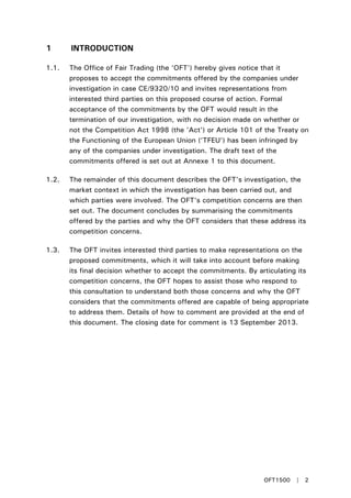 1 INTRODUCTION
1.1. The Office of Fair Trading (the ‘OFT') hereby gives notice that it
proposes to accept the commitments offered by the companies under
investigation in case CE/9320/10 and invites representations from
interested third parties on this proposed course of action. Formal
acceptance of the commitments by the OFT would result in the
termination of our investigation, with no decision made on whether or
not the Competition Act 1998 (the 'Act') or Article 101 of the Treaty on
the Functioning of the European Union (‘TFEU’) has been infringed by
any of the companies under investigation. The draft text of the
commitments offered is set out at Annexe 1 to this document.
1.2. The remainder of this document describes the OFT's investigation, the
market context in which the investigation has been carried out, and
which parties were involved. The OFT's competition concerns are then
set out. The document concludes by summarising the commitments
offered by the parties and why the OFT considers that these address its
competition concerns.
1.3. The OFT invites interested third parties to make representations on the
proposed commitments, which it will take into account before making
its final decision whether to accept the commitments. By articulating its
competition concerns, the OFT hopes to assist those who respond to
this consultation to understand both those concerns and why the OFT
considers that the commitments offered are capable of being appropriate
to address them. Details of how to comment are provided at the end of
this document. The closing date for comment is 13 September 2013.
OFT1500 | 2
 