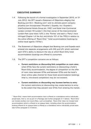 EXECUTIVE SUMMARY
1.4. Following the launch of a formal investigation in September 2010, on 31
July 2012, the OFT issued a Statement of Objections alleging that
Booking.com B.V. (‘Booking.com’) and its ultimate parent company
priceline.com Incorporated (‘Priceline’); Expedia, Inc (‘Expedia’);
InterContinental Hotels Group plc (‘IHG’) and Hotel Inter-Continental
London Limited (‘IH London’) (the then owner of the Intercontinental
London-Park Lane hotel (‘ILPL’)) (the ‘Parties’ and each a ‘Party’) have
infringed Chapter I of the Act and Article 101 of the TFEU in relation to
the online offering of ‘Room-Only’1
1.5. The Statement of Objections alleged that Booking.com and Expedia each
entered into separate arrangements with IHG and ILPL which restricted
each OTA’s ability to discount the rate at which Room-Only hotel
accommodation bookings are offered to consumers.
hotel accommodation bookings by
online travel agents (‘OTAs’).
1.6. The OFT’s competition concerns are as follows:
• Current restrictions on discounting limit competition on room rates:
when OTAs face the current restrictions on discounting a hotel’s
Room-Only accommodation, the degree of competition on the offer
of room rates between OTAs and between OTAs and the hotel’s
direct online sales channel for those hotel accommodation bookings
(that is, intra-brand competition) may be non-existent.
• Current restrictions on discounting may increase barriers to entry:
the current restrictions on discounting may create barriers to entry
to the extent that they prevent new OTAs from entering the market,
1
‘Room-Only’ means hotel accommodation that is offered on a standalone and/or individually
priced basis, that is, not as part of a Package (see further paragraph 3.11 below). ‘Room-Only’
can include ancillary non-travel offers, such as breakfast. ‘Room-Only’ does not include hotel
accommodation which is offered on an opaque basis, including where the accommodation
booking offered on an opaque basis is offered on a standalone and/or individually priced basis
(see further paragraph 3.13 below).
OFT1500 | 3
 