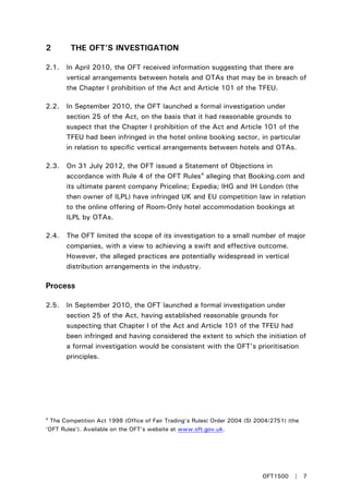 2 THE OFT’S INVESTIGATION
2.1. In April 2010, the OFT received information suggesting that there are
vertical arrangements between hotels and OTAs that may be in breach of
the Chapter I prohibition of the Act and Article 101 of the TFEU.
2.2. In September 2010, the OFT launched a formal investigation under
section 25 of the Act, on the basis that it had reasonable grounds to
suspect that the Chapter I prohibition of the Act and Article 101 of the
TFEU had been infringed in the hotel online booking sector, in particular
in relation to specific vertical arrangements between hotels and OTAs.
2.3. On 31 July 2012, the OFT issued a Statement of Objections in
accordance with Rule 4 of the OFT Rules4
2.4. The OFT limited the scope of its investigation to a small number of major
companies, with a view to achieving a swift and effective outcome.
However, the alleged practices are potentially widespread in vertical
distribution arrangements in the industry.
alleging that Booking.com and
its ultimate parent company Priceline; Expedia; IHG and IH London (the
then owner of ILPL) have infringed UK and EU competition law in relation
to the online offering of Room-Only hotel accommodation bookings at
ILPL by OTAs.
Process
2.5. In September 2010, the OFT launched a formal investigation under
section 25 of the Act, having established reasonable grounds for
suspecting that Chapter I of the Act and Article 101 of the TFEU had
been infringed and having considered the extent to which the initiation of
a formal investigation would be consistent with the OFT’s prioritisation
principles.
4
The Competition Act 1998 (Office of Fair Trading’s Rules) Order 2004 (SI 2004/2751) (the
‘OFT Rules’). Available on the OFT’s website at www.oft.gov.uk.
OFT1500 | 7
 