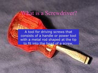What is a Screwdriver? 
A tool for driving screws that 
consists of a handle or power tool 
with a metal rod shaped at the tip 
to fit into the head of a screw. 
 