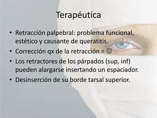 Terapéutica
• Retracción palpebral: problema funcional,
estético y causante de queratitis.
• Corrección qx de la retracción = 
• Los retractores de los párpados (sup, inf)
pueden alargarse insertando un espaciador.
• Desinserción de su borde tarsal superior.

 