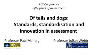 ALT Conference
Fifty years of assessment
Of tails and dogs:
Standards, standardisation and
innovation in assessment
Professor Paul Maharg Professor Julian Webb
 