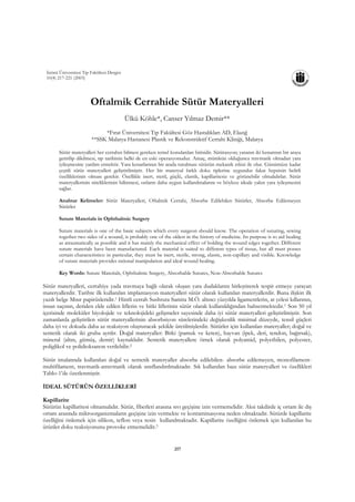 İnönü Üniversitesi Tıp Fakültesi Dergisi
 10(4) 217-221 (2003)




                        Oftalmik Cerrahide Sütür Materyalleri
                                            Ülkü Köhle*, Canser Yılmaz Demir**
                              *Fırat Üniversitesi Tıp Fakültesi Göz Hastalıkları AD, Elazığ
                         **SSK Malatya Hastanesi Plastik ve Rekonstrüktif Cerrahi Kliniği, Malatya

       Sütür materyalleri her cerrahın bilmesi gereken temel konulardan birisidir. Sütürasyon; yaranın iki kenarının bir araya
       getirilip dikilmesi, tıp tarihinin belki de en eski operasyonudur. Amaç, mümkün olduğunca travmatik olmadan yara
       iyileşmesine yardım etmektir. Yara kenarlarının bir arada tutulması sütürün mekanik etkisi ile olur. Günümüze kadar
       çeşitli sütür materyalleri geliştirilmiştir. Her bir materyal farklı doku tiplerine uygundur fakat hepsinin belirli
       özelliklerinin olması gerekir. Özellikle inert, steril, güçlü, elastik, kapillaritesiz ve görünebilir olmalıdırlar. Sütür
       materyallerinin niteliklerinin bilinmesi, onların daha uygun kullanılmalarını ve böylece ideale yakın yara iyileşmesini
       sağlar.

       Anahtar Kelimeler: Sütür Materyalleri, Oftalmik Cerrahi, Absorbe Edilebilen Sütürler, Absorbe Edilemeyen
       Sütürler

       Suture Materials in Ophthalmic Surgery

       Suture materials is one of the basic subjects which every surgeon should know. The operation of suturing, sewing
       together two sides of a wound, is probably one of the oldest in the history of medicine. Its purpose is to aid healing
       as atraumatically as possible and it has mainly the mechanical effect of holding the wound edges together. Different
       suture materials have been manufactured. Each material is suited to different types of tissue, but all must posses
       certain characteristics: in particular, they must be inert, sterile, strong, elastic, non-capillary and visible. Knowledge
       of suture materials provides rational manipulation and ideal wound healing.

       Key Words: Suture Materials, Ophthalmic Surgery, Absorbable Sutures, Non-Absorbable Sutures

Sütür materyalleri, cerrahiye yada travmaya bağlı olarak oluşan yara dudaklarını birleştirerek tespit etmeye yarayan
materyallerdir. Tarihte ilk kullanılan implantasyon materyalleri sütür olarak kullanılan materyallerdir. Buna ilişkin ilk
yazılı belge Mısır papirüsleridir.1 Hintli cerrah Sushruta Samita M.Ö. altıncı yüzyılda ligamentlerin, at yelesi kıllarının,
insan saçının, deriden elde edilen liflerin ve bitki liflerinin sütür olarak kullanıldığından bahsetmektedir.1 Son 50 yıl
içerisinde moleküler biyolojide ve teknolojideki gelişmeler sayesinde daha iyi sütür materyalleri geliştirilmiştir. Son
zamanlarda geliştirilen sütür materyallerinin absorbsiyon sürelerindeki değişkenlik minimal düzeyde, tensil güçleri
daha iyi ve dokuda daha az reaksiyon oluşturacak şekilde üretilmişlerdir. Sütürler için kullanılan materyaller; doğal ve
sentetik olarak iki gruba ayrılır. Doğal materyaller: Bitki (pamuk ve keten), hayvan (ipek, deri, tendon, bağırsak),
mineral (altın, gümüş, demir) kaynaklıdır. Sentetik materyallere örnek olarak polyamid, polyethilen, polyester,
poliglikol ve polidioksanon verilebilir.2

Sütür imalatında kullanılan doğal ve sentetik materyaller absorbe edilebilen- absorbe edilemeyen, monofilament-
multifilament, travmatik-atravmatik olarak sınıflandırılmaktadır. Sık kullanılan bazı sütür materyalleri ve özellikleri
Tablo-1’de özetlenmiştir.

İDEAL SÜTÜRÜN ÖZELLİKLERİ

Kapillarite
Sütürün kapillaritesi olmamalıdır. Sütür, fiberleri arasına sıvı geçişine izin vermemelidir. Aksi takdirde iç ortam ile dış
ortam arasında mikroorganizmaların geçişine izin vermekte ve kontaminasyona neden olmaktadır. Sütürde kapillarite
özelliğini önlemek için silikon, teflon veya resin kullanılmaktadır. Kapillarite özelliğini önlemek için kullanılan bu
ürünler doku reaksiyonunu provoke etmemelidir.3


                                                                 217
 