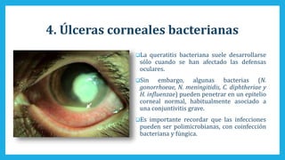 4. Úlceras corneales bacterianas
La queratitis bacteriana suele desarrollarse
sólo cuando se han afectado las defensas
oculares.
Sin embargo, algunas bacterias (N.
gonorrhoeae, N. meningitidis, C. diphtheriae y
H. influenzae) pueden penetrar en un epitelio
corneal normal, habitualmente asociado a
una conjuntivitis grave.
Es importante recordar que las infecciones
pueden ser polimicrobianas, con coinfección
bacteriana y fúngica.
 