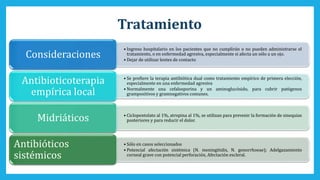 Tratamiento
• Ingreso hospitalario en los pacientes que no cumplirán o no pueden administrarse el
tratamiento, o en enfermedad agresiva, especialmente si afecta un sólo a un ojo.
• Dejar de utilizar lentes de contacto
Consideraciones
• Se prefiere la terapia antibiótica dual como tratamiento empírico de primera elección,
especialmente en una enfermedad agresiva
• Normalmente una cefalosporina y un aminoglucósido, para cubrir patógenos
grampositivos y gramnegativos comunes.
Antibioticoterapia
empírica local
• Ciclopentolato al 1%, atropina al 1%, se utilizan para prevenir la formación de sinequias
posteriores y para reducir el dolor.Midriáticos
• Sólo en casos seleccionados
• Potencial afectación sistémica (N. meningitidis, N. gonorrhoeae); Adelgazamiento
corneal grave con potencial perforación, Afectación escleral.
Antibióticos
sistémicos
 