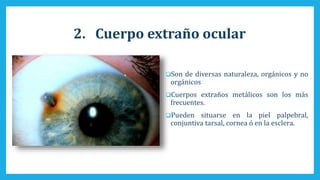 2. Cuerpo extraño ocular
Son de diversas naturaleza, orgánicos y no
orgánicos
Cuerpos extraños metálicos son los más
frecuentes.
Pueden situarse en la piel palpebral,
conjuntiva tarsal, cornea ó en la esclera.
 