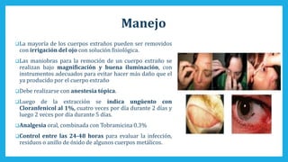 Manejo
La mayoría de los cuerpos extraños pueden ser removidos
con irrigación del ojo con solución fisiológica.
Las maniobras para la remoción de un cuerpo extraño se
realizan bajo magnificación y buena iluminación, con
instrumentos adecuados para evitar hacer más daño que el
ya producido por el cuerpo extraño
Debe realizarse con anestesia tópica.
Luego de la extracción se indica ungüento con
Cloranfenicol al 1%, cuatro veces por día durante 2 días y
luego 2 veces por día durante 5 días.
Analgesia oral, combinada con Tobramicina 0.3%
Control entre las 24-48 horas para evaluar la infección,
residuos o anillo de óxido de algunos cuerpos metálicos.
 