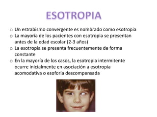 o Un estrabismo convergente es nombrado como esotropia
o La mayoría de los pacientes con esotropia se presentan
antes de la edad escolar (2-3 años)
o La esotropia se presenta frecuentemente de forma
constante
o En la mayoría de los casos, la esotropia intermitente
ocurre inicialmente en asociación a esotropia
acomodativa o esoforia descompensada
 