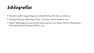bibliografías
• Tintinalli E. Judith. Categoría Urgencias. Editorial McGraw-Hill. Año 2013. Edición 7a.
• Kanski JJ y Bowling B. Oftalmología Clínica. 7ª ed. México: Elsevier Saunders; 2012.
• Graue E. Oftalmología en la práctica de la medicina general. 4a ed. México: McGraw-Hill Education /
Universidad Nacional Autónoma de México; 2014.
 