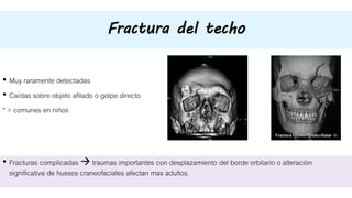 Fractura del techo
• Muy raramente detectadas
• Caídas sobre objeto afilado o golpe directo
* > comunes en niños
• Fracturas complicadas  traumas importantes con desplazamiento del borde orbitario o alteración
significativa de huesos craneofaciales afectan mas adultos.
 