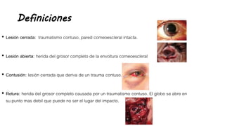 Definiciones
• Lesión cerrada: traumatismo contuso, pared corneoescleral intacta.
• Lesión abierta: herida del grosor completo de la envoltura corneoescleral
• Contusión: lesión cerrada que deriva de un trauma contuso.
• Rotura: herida del grosor completo causada por un traumatismo contuso. El globo se abre en
su punto mas debil que puede no ser el lugar del impacto.
 