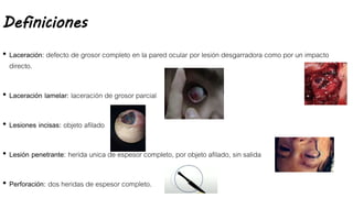 Definiciones
• Laceración: defecto de grosor completo en la pared ocular por lesión desgarradora como por un impacto
directo.
• Laceración lamelar: laceración de grosor parcial
• Lesiones incisas: objeto afilado
• Lesión penetrante: herida unica de espesor completo, por objeto afilado, sin salida
• Perforación: dos heridas de espesor completo.
 