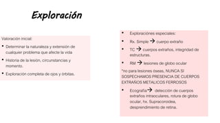 Exploración
Valoración inicial:
• Determinar la naturaleza y extensión de
cualquier problema que afecte la vida
• Historia de la lesión, circunstancias y
momento.
• Exploración completa de ojos y órbitas.
• Exploraciónes especiales:
• Rx. Simple  cuerpo extraño
• TC  cuerpos extraños, integridad de
estructuras.
• RM  lesiones de globo ocular
*no para lesiones óseas, NUNCA SI
SOSPECHAMOS PRESENCIA DE CUERPOS
EXTRAÑOS METALICOS FERROSOS
• Ecografía detección de cuerpos
extraños intraoculares, rotura de globo
ocular, hx. Supracoroidea,
desprendimiento de retina.
 