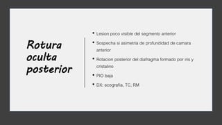 Rotura
oculta
posterior
• Lesion poco visible del segmento anterior
• Sospecha si asimetria de profundidad de camara
anterior
• Rotacion posterior del diafragma formado por iris y
cristalino
• PIO baja
• DX: ecografía, TC, RM
 