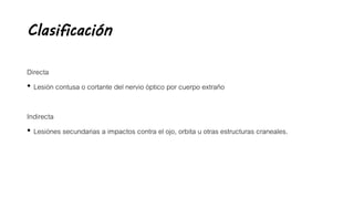 Clasificación
Directa
• Lesión contusa o cortante del nervio óptico por cuerpo extraño
Indirecta
• Lesiónes secundarias a impactos contra el ojo, orbita u otras estructuras craneales.
 