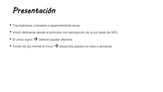 Presentación
• Traumatismos craneales o aparentemente leves
• Visión deficiente desde el principio con percepción de la luz hasta de 50%
• El unico signo  defecto pupilar aferente
• Fondo de ojo normal al inicio  desarrolla palidez en días o semanas
 