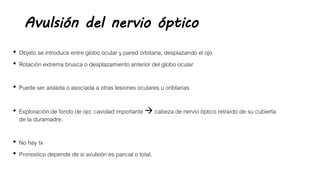 Avulsión del nervio óptico
• Objeto se introduce entre globo ocular y pared orbitaria, desplazando el ojo
• Rotación extrema brusca o desplazamiento anterior del globo ocular
• Puede ser aislada o asociada a otras lesiones oculares u oribtarias
• Exploración de fondo de ojo: cavidad importante  cabeza de nervio óptico retraído de su cubierta
de la duramadre.
• No hay tx
• Pronostico depende de si avulsión es parcial o total.
 
