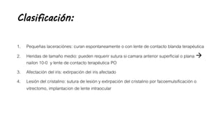 Clasificación:
1. Pequeñas laceraciónes: curan espontaneamente o con lente de contacto blanda terapéutica
2. Heridas de tamaño medio: pueden requerir sutura si camara anterior superficial o plana 
nailon 10-0 y lente de contacto terapéutica PO
3. Afectación del iris: extirpación del iris afectado
4. Lesión del cristalino: sutura de lesión y extirpación del cristalino por facoemulsificación o
vitrectomo, implantacion de lente intraocular
 