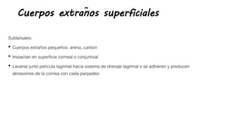 Cuerpos extraños superficiales
Subtarsales:
• Cuerpos extraños pequeños: arena, carbon
• Impactan en superficie corneal o conjuntival
• Lavarse junto película lagrimal hacia sistema de drenaje lagrimal o se adhieren y producen
abrasiones de la córnea con cada parpadeo
 