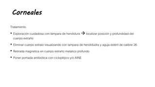 Corneales
Tratamiento
• Exploración cuidadosa con lámpara de hendidura  localizar posición y profundidad del
cuerpo extraño
• Eliminar cuerpo extralo visualizando con lampara de hendidudra y aguja estéril de calibre 26
• Retirada magnetica en cuerpo extraño metalico profundo
• Poner pomada antibiótica con ciclopléjico y/o AINE
 