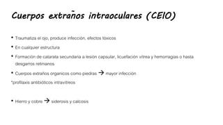 Cuerpos extraños intraoculares (CEIO)
• Traumatiza el ojo, produce infección, efectos tóxicos
• En cualquier estructura
• Formación de catarata secundaria a lesión capsular, licuefación vítrea y hemorragias o hasta
desgarros retinianos
• Cuerpos extraños organicos como piedras  mayor infección
*profilaxis antibióticos intravítreos
• Hierro y cobre  siderosis y calcosis
 