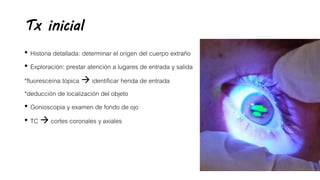 Tx inicial
• Historia detallada: determinar el origen del cuerpo extraño
• Exploración: prestar atención a lugares de entrada y salida
*fluoresceína tópica  identificar herida de entrada
*deducción de localización del objeto
• Gonioscopia y examen de fondo de ojo
• TC  cortes coronales y axiales
 
