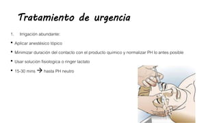 Tratamiento de urgencia
1. Irrigación abundante:
• Aplicar anestésico tópico
• Minimizar duración del contacto con el producto químico y normalizar PH lo antes posible
• Usar solución fisiologica o ringer lactato
• 15-30 mins  hasta PH neutro
 