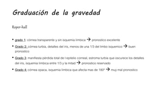 Graduación de la gravedad
Roper-hall
• grado 1: córnea transparente y sin isquemia límbica  pronostico excelente
• Grado 2: córnea turbia, detalles del iris, menos de una 1/3 del limbo isquemico  buen
pronostico
• Grado 3: manifiesta pérdida total de l epitelio corneal, estroma turbia que oscurece los detalles
del iris, isquemia límbica entre 1/3 y la mitad  pronostico reservado
• Grado 4: córnea opaca, isquemia límbica que afecta mas de 180º  muy mal pronostico
 