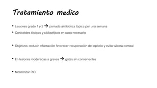 Tratamiento medico
• Lesiones grado 1 y 2  pomada antibiotica tópica por una semana
• Corticoides tópicos y ciclopéjicos en caso necesario
• Objetivos: reducir inflamación favorecer recuperación del epitelio y evitar úlcera corneal
• En lesiones moderadas a graves  gotas sin conservantes
• Monitorizar PIO
 
