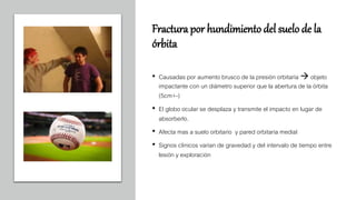 Fractura por hundimiento del suelo de la
órbita
• Causadas por aumento brusco de la presión orbitaria  objeto
impactante con un diámetro superior que la abertura de la órbita
(5cm+-)
• El globo ocular se desplaza y transmite el impacto en lugar de
absorberlo.
• Afecta mas a suelo orbitario y pared orbitaria medial
• Signos clinicos varian de gravedad y del intervalo de tiempo entre
lesión y exploración
 