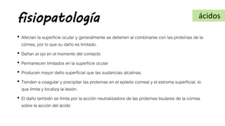 fisiopatología
• Afectan la superficie ocular y generalmente se detienen al combinarse con las proteínas de la
córnea, por lo que su daño es limitado.
• Dañan al ojo en el momento del contacto
• Permanecen limitados en la superficie ocular
• Producen mayor daño superficial que las sustancias alcalinas.
• Tienden a coagular y precipitar las proteínas en el epitelio corneal y el estroma superficial, lo
que limita y localiza la lesión.
• El daño también se limita por la acción neutralizadora de las proteínas tisulares de la córnea
sobre la acción del ácido
ácidos
 