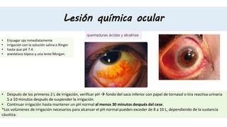Lesión química ocular
quemaduras ácidas y alcalinas
• Enjuagar ojo inmediatamente
• irrigación con la solución salina o Ringer
• hasta que pH 7.4.
• anestésico tópico y una lente Morgan.
• Después de los primeros 2 L de irrigación, verificar pH  fondo del saco inferior con papel de tornasol o tira reactiva urinaria
5 a 10 minutos después de suspender la irrigación.
• Continuar irrigación hasta mantener un pH normal al menos 30 minutos después del cese.
*Los volúmenes de irrigación necesarios para alcanzar el pH normal pueden exceder de 8 a 10 L, dependiendo de la sustancia
cáustica.
 