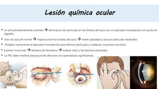 Lesión química ocular
• Un pH persistentemente anómalo  eliminación de partículas en los fondos del saco con un aplicador humedecido con punta de
algodón.
• Una vez que pH normal  inspecciomar los fondos del saco  evertir párpados y buscar partículas residuales
• Emplear nuevamente el aplicador humedecido para eliminar partículas y cualquier conjuntiva necrótica.
• Examen minucioso  lámpara de hendidura  evaluar daño y las lesiones asociadas.
• La PIO debe medirse porque puede elevarse con quemaduras significativas.
 