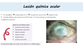 Lesión química ocular
• Un ciclopléjico  ciclopentolato al 1%  una gota tres veces al día  espasmo ciliar
• pomada oftálmica de eritromicina al 0.5% cada 1 a 2 horas mientras se está despierto.
*analgésicos opiáceos.
signos de una lesión grave:
• quemosis pronunciada
• blanqueado conjuntival
• defecto epitelial
• edema corneal
• Opacificación
• aumento de la PIO
el paciente debe ser visto en la UE por un oftalmólogo.
 