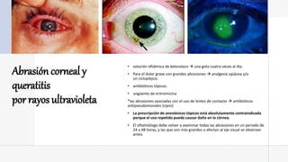 Abrasión corneal y
queratitis
por rayos ultravioleta
• solución oftálmica de ketorolaco  una gota cuatro veces al día.
• Para el dolor grave con grandes abrasiones  analgesia opiácea y/o
un ciclopléjico.
• antibióticos tópicos.
• ungüento de eritromicina
*las abrasiones asociadas con el uso de lentes de contacto  antibióticos
antipseudomonales (cipro)
• La prescripción de anestésicos tópicos está absolutamente contraindicada
porque el uso repetido puede causar daño en la córnea.
• El oftalmólogo debe volver a examinar todas las abrasiones en un periodo de
24 a 48 horas, y las que son más grandes o afectan al eje visual se observan
antes.
 