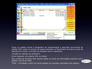 •   Guias no modelo formal e obrigatório de representação e descrição documental do
    padrão TISS, sobre os eventos de saúde realizados no beneficiário de plano privado de
    assistência à saúde, e enviado do prestador para a operadora;
•   Inclusão do logotipo da operadora;
•   Envio impresso, em arquivo XML ou online;
•   Esta versão do Personal Med suporta todas as trocas de informações possíveis até o
    padrão 2.02.03 da TISS;
•   TUSS – Correlação a partir de outras tabelas com geração automática dos códigos;
 
 