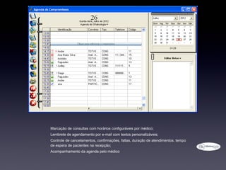 • Marcação de consultas com horários configuráveis por médico;
• Lembrete de agendamento por e-mail com textos personalizáveis;
• Controle de cancelamentos, confirmações, faltas, duração de atendimentos, tempo
  de espera de pacientes na recepção;
• Acompanhamento da agenda pelo médico
 
