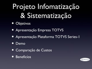 Projeto Infomatização
  & Sistematização
• Objetivos
• Apresentação Empresa TOTVS
• Apresentação Plataforma TOTVS Series-1
• Demo
• Comparação de Custos
• Beneficíos
 