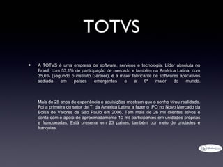 TOTVS
•   A TOTVS é uma empresa de software, serviços e tecnologia. Líder absoluta no
    Brasil, com 53,1% de participação de mercado e também na América Latina, com
    35,6% (segundo o instituto Gartner), é a maior fabricante de softwares aplicativos
    sediada    em    países     emergentes    e     a    6ª    maior    do    mundo.



    Mais de 28 anos de experiência e aquisições mostram que o sonho virou realidade.
    Foi a primeira do setor de TI da América Latina a fazer o IPO no Novo Mercado da
    Bolsa de Valores de São Paulo em 2006. Tem mais de 26 mil clientes ativos e
    conta com o apoio de aproximadamente 10 mil participantes em unidades próprias
    e franqueadas. Está presente em 23 países, também por meio de unidades e
    franquias.
 