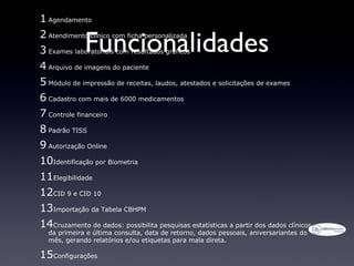 1 Agendamento

              Funcionalidades
2 Atendimento clínico com ficha personalizada
3 Exames laboratoriais com resultados gráficos
4 Arquivo de imagens do paciente
5 Módulo de impressão de receitas, laudos, atestados e solicitações de exames
6 Cadastro com mais de 6000 medicamentos
7 Controle financeiro
8 Padrão TISS
9 Autorização Online
10Identificação por Biometria
11Elegibilidade
12CID 9 e CID 10
13Importação da Tabela CBHPM
14Cruzamento de dados: possibilita pesquisas estatísticas a partir dos dados clínicos
  da primeira e última consulta, data de retorno, dados pessoais, aniversariantes do
  mês, gerando relatórios e/ou etiquetas para mala direta.

15Configurações
 