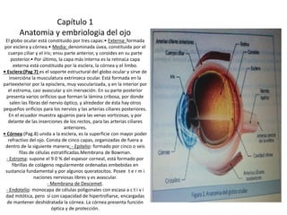 Capítulo 1 
Anatomia y embriologia del ojo 
El globo ocular está constituido por tres capas:• Externa: formada 
por esclera y córnea.• Media: denominada úvea, constituida por el 
cuerpo ciliar y el iris; ensu parte anterior, y coroides en su parte 
posterior.• Por último, la capa más interna es la retinaLa capa 
externa está constituida por la esclera, la córnea y el limbo. 
• Esclera:(Pag 7) es el soporte estructural del globo ocular y sirve de 
insercióna la musculatura extrínseca ocular. Está formada en la 
parteexterior por la episclera, muy vascularizada, y en la interior por 
el estroma, casi avascular y sin inervación. En su parte posterior 
presenta varios orificios que forman la lámina cribosa, por donde 
salen las fibras del nervio óptico, y alrededor de ésta hay otros 
pequeños orificios para los nervios y las arterias ciliares posteriores. 
En el ecuador muestra agujeros para las venas vorticosas, y por 
delante de las inserciones de los rectos, para las arterias ciliares 
anteriores. 
• Córnea:(Pag.8) unida a la esclera, es la superficie con mayor poder 
refractivo del ojo. Consta de cinco capas, organizadas de fuera a 
dentro de la siguiente manera: - Epitelio: formado por cinco o seis 
filas de células estratificadas.Membrana de Bowman. 
- Estroma: supone el 9 0 % del espesor corneal, está formado por 
fibrillas de colágeno regularmente ordenadas embebidas en 
sustancia fundamental y por algunos queratocitos. Posee t e r m i 
naciones nerviosas libres y es avascular. 
- Membrana de Descemet. 
- Endotelio: monocapa de células poligonales con escasa a c t i v i 
dad mitótica, pero sí con capacidad de hipertrofiarse, encargadas 
de mantener deshidratada la córnea. La córnea presenta función 
óptica y de protección. 
 