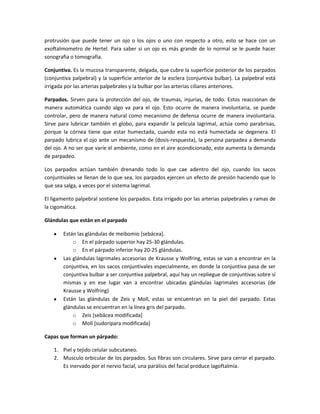 protrusión que puede tener un ojo o los ojos o uno con respecto a otro, esto se hace con un
exoftalmometro de Hertel. Para saber si un ojo es más grande de lo normal se le puede hacer
sonografia o tomografía.
Conjuntiva. Es la mucosa transparente, delgada, que cubre la superficie posterior de los parpados
(conjuntiva palpebral) y la superficie anterior de la esclera (conjuntiva bulbar). La palpebral está
irrigada por las arterias palpebrales y la bulbar por las arterias ciliares anteriores.
Parpados. Sirven para la protección del ojo, de traumas, injurias, de todo. Estos reaccionan de
manera automática cuando algo va para el ojo. Esto ocurre de manera involuntaria, se puede
controlar, pero de manera natural como mecanismo de defensa ocurre de manera involuntaria.
Sirve para lubricar también el globo, para expandir la película lagrimal, actúa como parabrisas,
porque la córnea tiene que estar humectada, cuando esta no está humectada se degenera. El
parpado lubrica el ojo ante un mecanismo de (dosis-respuesta), la persona parpadea a demanda
del ojo. A no ser que varíe el ambiente, como en el aire acondicionado, este aumenta la demanda
de parpadeo.
Los parpados actúan también drenando todo lo que cae adentro del ojo, cuando los sacos
conjuntivales se llenan de lo que sea, los parpados ejercen un efecto de presión haciendo que lo
que sea salga, a veces por el sistema lagrimal.
El ligamento palpebral sostiene los parpados. Esta irrigado por las arterias palpebrales y ramas de
la cigomática.
Glándulas que están en el parpado
Están las glándulas de meibomio [sebácea].
o En el párpado superior hay 25-30 glándulas.
o En el párpado inferior hay 20-25 glándulas.
Las glándulas lagrimales accesorias de Krausse y Wolfring, estas se van a encontrar en la
conjuntiva, en los sacos conjuntivales especialmente, en donde la conjuntiva pasa de ser
conjuntiva bulbar a ser conjuntiva palpebral, aquí hay un repliegue de conjuntivas sobre sí
mismas y en ese lugar van a encontrar ubicadas glándulas lagrimales accesorias (de
Krausse y Wolfring)
Están las glándulas de Zeis y Moll, estas se encuentran en la piel del parpado. Estas
glándulas se encuentran en la línea gris del parpado.
o Zeis [sebácea modificada]
o Moll [sudorípara modificada]
Capas que forman un párpado:
1. Piel y tejido celular subcutaneo.
2. Musculo orbicular de los parpados. Sus fibras son circulares. Sirve para cerrar el parpado.
Es inervado por el nervio facial, una parálisis del facial produce lagoftalmía.
 