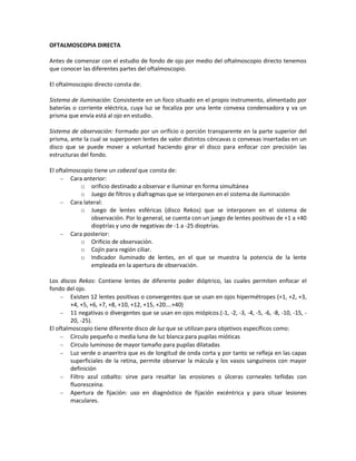 OFTALMOSCOPIA DIRECTA
Antes de comenzar con el estudio de fondo de ojo por medio del oftalmoscopio directo tenemos
que conocer las diferentes partes del oftalmoscopio.
El oftalmoscopio directo consta de:
Sistema de iluminación: Consistente en un foco situado en el propio instrumento, alimentado por
baterías o corriente eléctrica, cuya luz se focaliza por una lente convexa condensadora y va un
prisma que envía está al ojo en estudio.
Sistema de observación: Formado por un orificio o porción transparente en la parte superior del
prisma, ante la cual se superponen lentes de valor distintos cóncavas o convexas insertadas en un
disco que se puede mover a voluntad haciendo girar el disco para enfocar con precisión las
estructuras del fondo.
El oftalmoscopio tiene un cabezal que consta de:
Cara anterior:
o orificio destinado a observar e iluminar en forma simultánea
o Juego de filtros y diafragmas que se interponen en el sistema de iluminación
Cara lateral:
o Juego de lentes esféricas (disco Rekos) que se interponen en el sistema de
observación. Por lo general, se cuenta con un juego de lentes positivas de +1 a +40
dioptrías y uno de negativas de -1 a -25 dioptrías.
Cara posterior:
o Orificio de observación.
o Cojín para región ciliar.
o Indicador iluminado de lentes, en el que se muestra la potencia de la lente
empleada en la apertura de observación.
Los discos Rekos: Contiene lentes de diferente poder dióptrico, las cuales permiten enfocar el
fondo del ojo.
Existen 12 lentes positivas o convergentes que se usan en ojos hipermétropes (+1, +2, +3,
+4, +5, +6, +7, +8, +10, +12, +15, +20….+40)
11 negativas o divergentes que se usan en ojos miópicos.(-1, -2, -3, -4, -5, -6, -8, -10, -15, -
20, -25).
El oftalmoscopio tiene diferente disco de luz que se utilizan para objetivos específicos como:
Círculo pequeño o media luna de luz blanca para pupilas mióticas
Círculo luminoso de mayor tamaño para pupilas dilatadas
Luz verde o anaeritra que es de longitud de onda corta y por tanto se refleja en las capas
superficiales de la retina, permite observar la mácula y los vasos sanguíneos con mayor
definición
Filtro azul cobalto: sirve para resaltar las erosiones o úlceras corneales teñidas con
fluoresceína.
Apertura de fijación: uso en diagnóstico de fijación excéntrica y para situar lesiones
maculares.
 