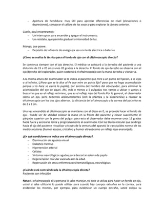 Apertura de hendidura: muy útil para apreciar diferencias de nivel (elevaciones o
depresiones), comparar el calibre de los vasos y para explorar la cámara anterior.
Cuello, aquí encontramos:
Un interruptor para encender y apagar el instrumento.
Un reóstato, que permite graduar la intensidad de luz.
Mango, que posee:
Depósito de la fuente de energía ya sea corriente eléctrica o baterías
¿Cómo se realiza la técnica para el fondo de ojo con el oftalmoscopio directo?
Se comienza siempre con el ojo derecho. El médico se colocará a la derecha del paciente a una
distancia de 15 a 20 cm y unos 20 grados a la derecha. El fondo de ojo derecho se observa con el
ojo derecho del explorador, quien sostendrá el oftalmoscopio con la mano derecha y viceversa.
A la misma altura del examinador se le indica al paciente que mire a un punto de fijación, a lo lejos
o al infinito, (¿Para que se le dice al Px que mire un punto fijo? para que no haga acomodación
porque si lo hace se cierra la pupila), por encima del hombro del observador, para eliminar la
acomodación del ojo de aquel. Ahí, más o menos a 5 pulgadas nos vamos a ubicar y vamos a
buscar lo que es el reflejo retiniano, que es el reflejo rojo del fondo.Por lo general, el observador
cierra un ojo, pero debemos acostumbrarnos (con la práctica y la experiencia) a realizar la
oftalmoscopia con los dos ojos abiertos. La distancia del oftalmoscopio a la cornea del paciente es
de 2 a 3 cm.
Una vez encendido el oftalmoscopio se mantiene con el disco en 0, se procede hacer el fondo de
ojo. Puede ser de utilidad colocar la mano en la frente del paciente y elevar suavemente el
párpado superior con la yema del pulgar; para esto el observador debe moverse unos 15 grados
hacia fuera y acercarse lenta y progresivamente al examinado. Con luz blanca circular que se dirige
hacia el ojo del paciente visualizar a través de la ventana del aparato la translucidez normal de los
medios oculares (humor acuoso, cristalino y humor vítreo) como un reflejo rojo-anaranjado.
¿En qué condiciones se indica una oftalmoscopia directa?
Disminución de agudeza visual
Diabetes mellitus
Hipertensión arterial
Cefalea
Síntomas neurológicos agudos para descartar edema de papila
Degeneración macular asociada con la edad.
Repercusión de otras enfermedades hematológicas, neurológicas
¿Cuándo está contraindicada la oftalmoscopia directa?
Pacientes con infección
Nota: El oftalmoscopio si la persona lo sabe manejar, no solo se utiliza para hacer un fondo de ojo,
usted si sabe utilizarlo lo puede utilizar para cuando hay cuerpos extraños en la cornea, para
evidenciar los mismos, por ejemplo, para evidenciar un cuerpo extraño, usted coloca su
 