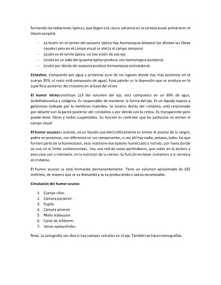 formando las radiaciones ópticas, que llegan a la cisura calcarina en la corteza visual primaria en el
lóbulo occipital.
La lesión en el centro del quiasma óptico hay hemianopsia bilateral (se afectan las fibras
nasales) pero en el campo visual se afecta el campo temporal.
Lesión en el nervio óptico, no hay visión de ese ojo.
Lesión en un lado del quiasma óptico produce una hemianopsia ipsilateral.
Lesión por detrás del quiasma produce hemianopsia contralateral.
Cristalino. Compuesto por agua y proteínas (uno de los lugares donde hay más proteínas en el
cuerpo 35%, el resto está compuesto de agua). Fosa patelar es la depresión que se produce en la
superficie posterior del cristalino en la base del vitreo.
El humor vitreoconstituye 2/3 del volumen del ojo, está compuesto en un 99% de agua,
ácidohialuronica y colágeno. Es responsable de mantener la forma del ojo. Es un líquido espeso y
gelatinoso rodeado por la membran hialoidea. Se localiza detrás del cristalino, está relacionado
por delante con la pared posterior del ccristalino y por detrás con la retina. Es transparente pero
puede tener fibras y restos suspendidos. Su función es controlar que las partículas no entren al
campo visual.
El humor acuosoes acelular, es un líquido que electrolíticamente es similar al plasma de la sangre,
pobre en proteinas, con diferencia en sus componentes, o sea ahí hay sodio, potasio, todos los que
forman parte de la homeostasis, esto mantiene ese epitelio humectado y nutrido, por fuera donde
se une en el limbo esclerocorneal, hay una red de vasos perilimbares, que están en la esclera y
esos vaso van a intervenir, en la nutrición de la córnea. Su función es llevar nutrientes a la córnea y
al cristalino.
El humor acuoso se está formando permanentemente. Tiene un volumen aproximado de 125
mililitros, de manera que se va drenando y se va produciendo o sea es recambiable.
Circulación del humor acuoso
1. Cuerpo ciliar.
2. Cámara posterior.
3. Pupila.
4. Cámara anterior
5. Malla trabecular.
6. Canal de Schlemm.
7. Venas epiescelrales.
Nota. La sonografía nos dice si hay cuerpos extraños en el ojo. También se hacen tomografías.
 