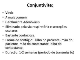 • Viral:
• A mais comum
• Geralmente Adenovírus
• Eliminado pela via respiratória e secreções
oculares
• Bastante contagiosa.
• Forma de contágio: Olho do paciente- mão do
paciente- mão do contactante- olho do
contactante
• Duração: 1-2 semanas (período de transmissão)
Conjuntivite:
 